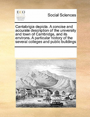 Cantabrigia Depicta. a Concise and Accurate Description of the University and Town of Cambridge, and Its Environs. a Particular History of the Several Colleges and Public Buildings