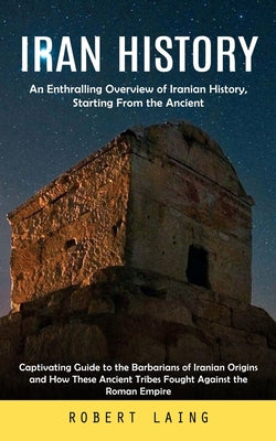 Iran History: An Enthralling Overview of Iranian History, Starting From the Ancient (Captivating Guide to the Barbarians of Iranian Origins and How ... Tribes Fought Against the Roman Empire)