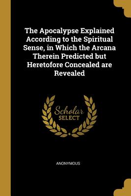 The Apocalypse Explained According to the Spiritual Sense, in Which the Arcana Therein Predicted But Heretofore Concealed Are Revealed