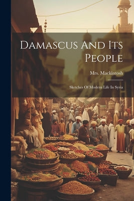 Damascus and Its People: Sketches of Modern Life in Syria, Etc.