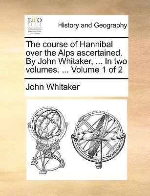 The Course of Hannibal Over the Alps Ascertained. by John Whitaker, ... in Two Volumes. ... Volume 1 of 2