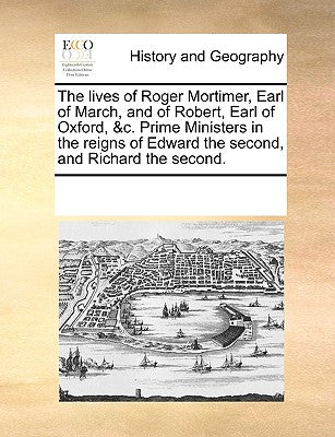 The Lives of Roger Mortimer, Earl of March, and of Robert, Earl of Oxford, &c. Prime Ministers in the Reigns of Edward the Second, and Richard the Second.