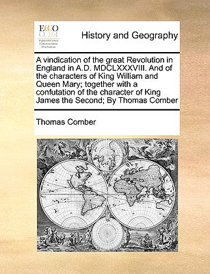 A Vindication of the Great Revolution in England in A.D. MDCLXXXVIII. and of the Characters of King William and Queen Mary; Together with a ... of King James the Second; By Thomas Comber