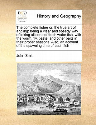 The Complete Fisher Or, the True Art of Angling: Being a Clear and Speedy Way of Taking All Sorts of Fresh Water Fish, with the Worm, Fly, Paste, and ... an Account of the Spawning Time of Each Fish