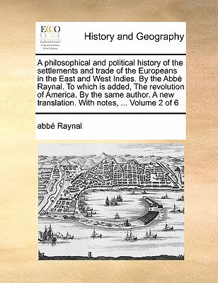 A Philosophical and Political History of the Settlements and Trade of the Europeans in the East and West Indies. by the ABBE Raynal. to Which Is ... Translation. with Notes, ... Volume 2 of 6