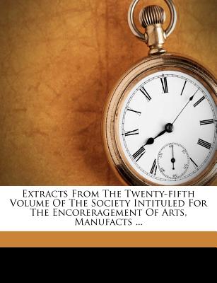 Extracts from the Twenty-Fifth Volume of the Society Intituled for the Encoreragement of Arts, Manufacts ...