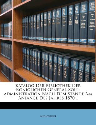 Katalog Der Bibliothek Der Koniglichen General Zoll-Administration Nach Dem Stande Am Anfange Des Jahres 1870...