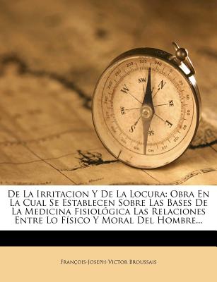 de La Irritacion y de La Locura: Obra En La Cual Se Establecen Sobre Las Bases de La Medicina Fisiologica Las Relaciones Entre Lo Fisico y Moral del H (Spanish Edition)