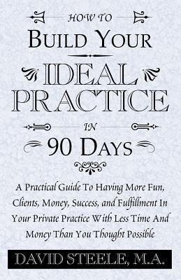 HOW TO BUILD YOUR IDEAL PRACTICE IN 90 DAYS: A Practical Guide To Having More Fun, Clients, Money, Success, and Fulfillment In Your Private Practice With Less Time And Money Than You Thought Possible