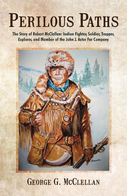 Perilous Paths: The Story of Robert McClellan: Indian Fighter, Soldier, Trapper, Explorer, and Member of the John J. Astor Fur Company