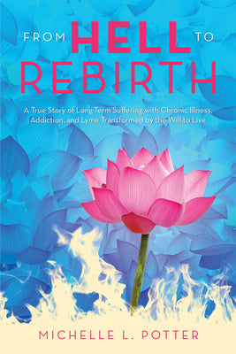 From Hell to Rebirth: A True Story of Long-Term Suffering with Chronic Illness, Addiction, and Lyme Transformed by the Will to Live