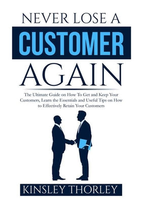 Never Lose a Customer Again: The Ultimate Guide on How To Get and Keep Your Customers, Learn the Essentials and Useful Tips on How to Effectively Retain Your Customers